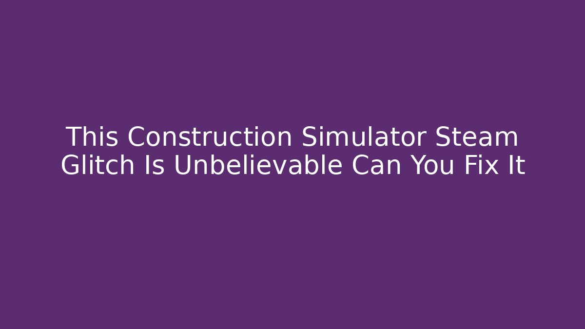 This Construction Simulator Steam Glitch Is Unbelievable Can You Fix It
