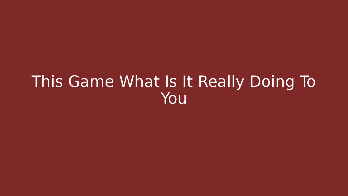 This Game What Is It Really Doing To You