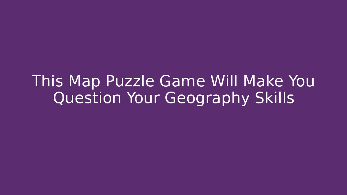 This Map Puzzle Game Will Make You Question Your Geography Skills