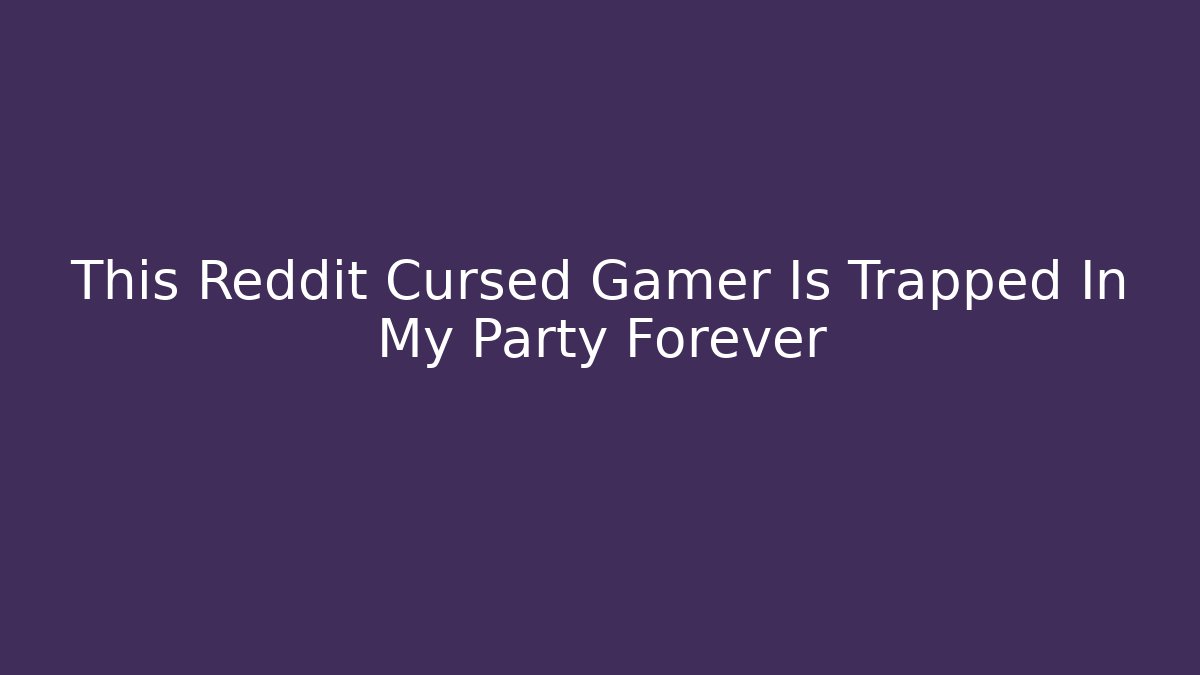 This Reddit Cursed Gamer Is Trapped In My Party Forever