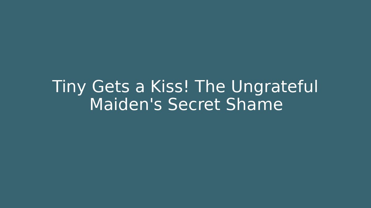 Tiny Gets a Kiss! The Ungrateful Maiden's Secret Shame