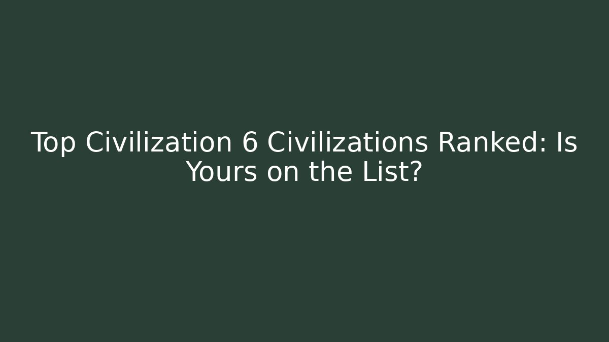 Top Civilization 6 Civilizations Ranked: Is Yours on the List?