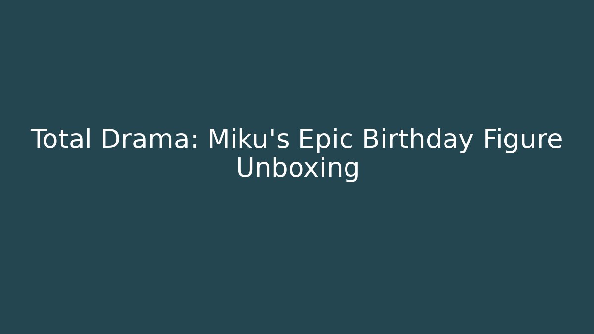 Total Drama: Miku’s Epic Birthday Figure Unboxing - Celivion