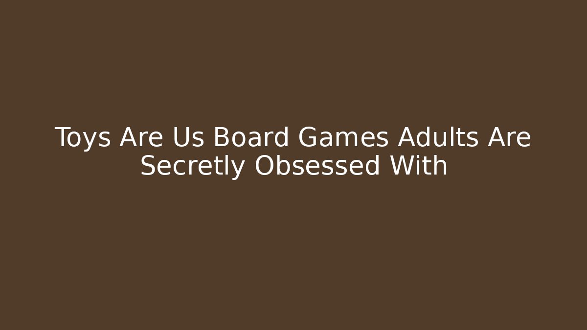 Toys Are Us Board Games Adults Are Secretly Obsessed With