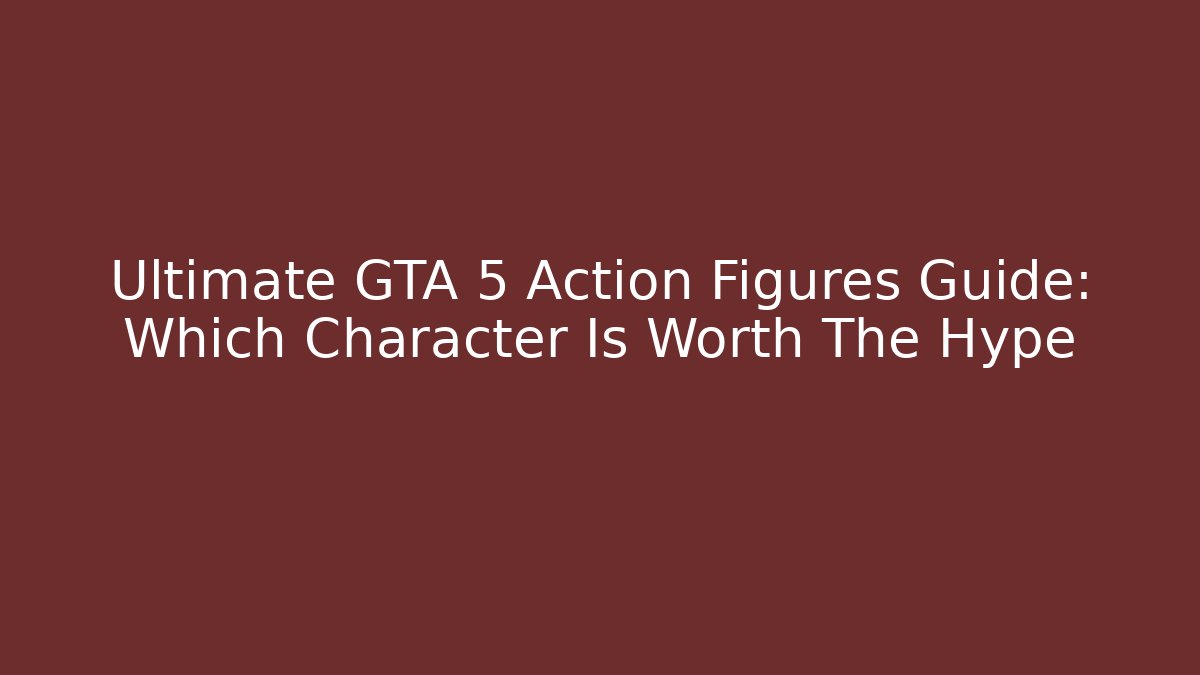 Ultimate GTA 5 Action Figures Guide: Which Character Is Worth The Hype