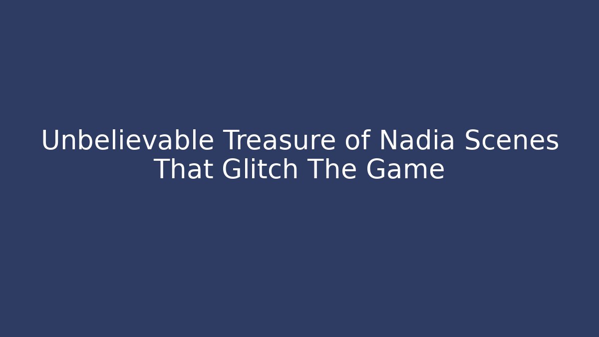 Unbelievable Treasure of Nadia Scenes That Glitch The Game