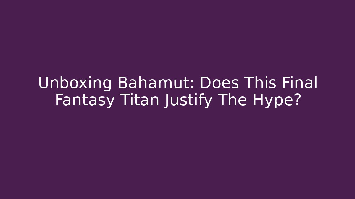 Unboxing Bahamut: Does This Final Fantasy Titan Justify The Hype?