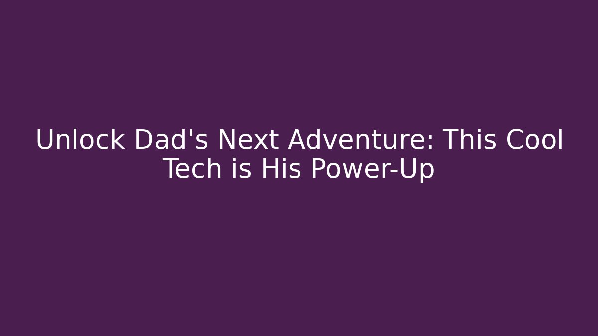 Unlock Dad’s Next Adventure: This Cool Tech is His Power-Up