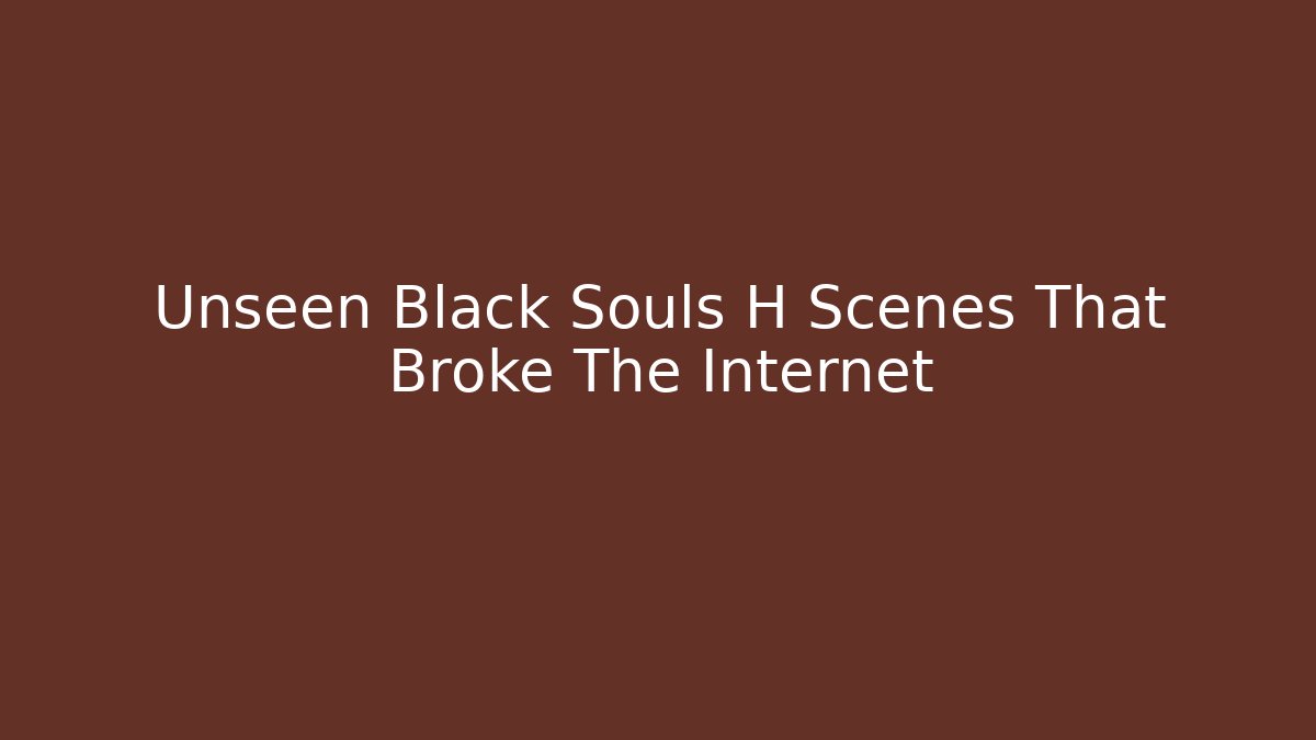 Unseen Black Souls H Scenes That Broke The Internet