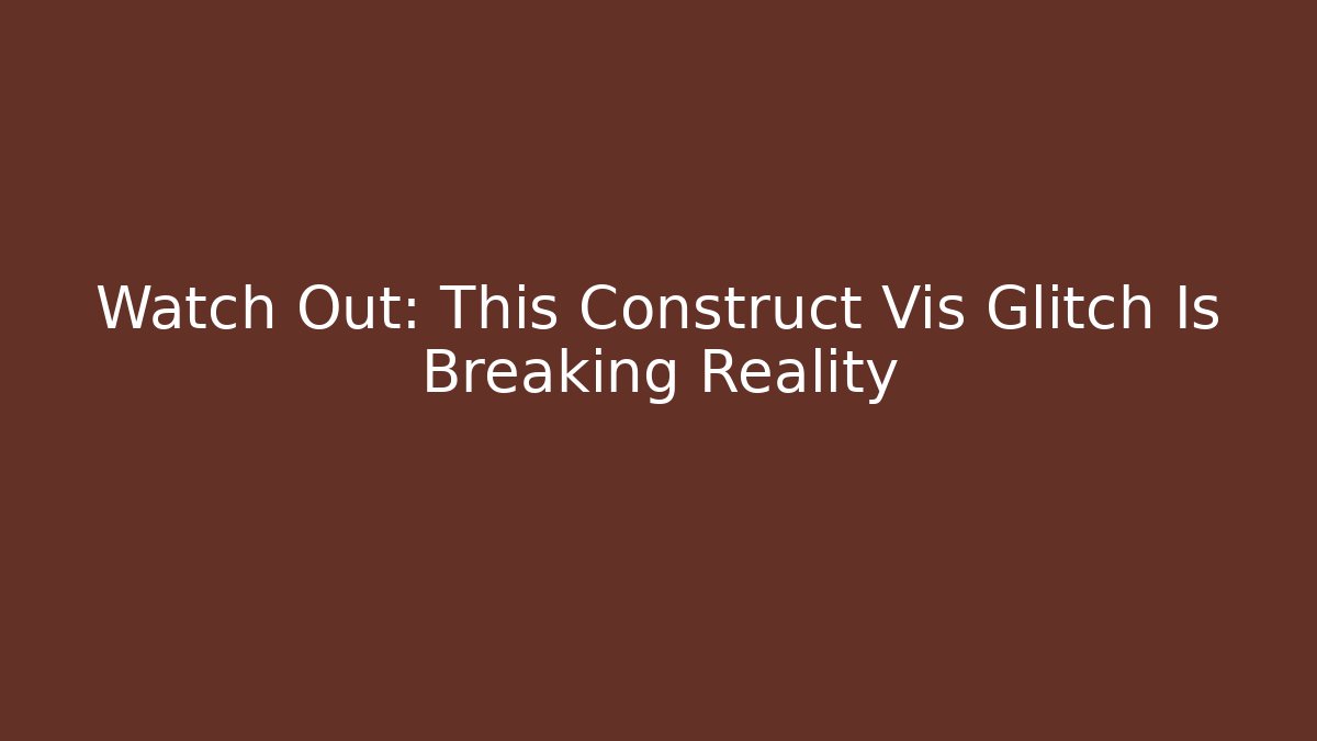 Watch Out: This Construct Vis Glitch Is Breaking Reality