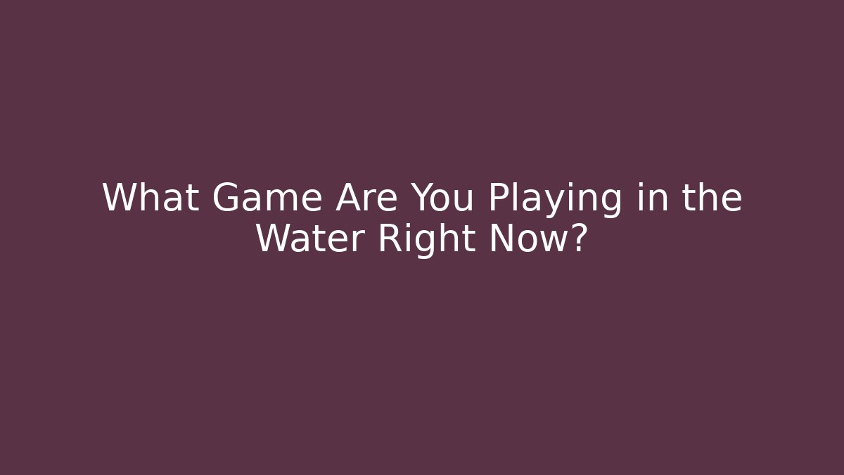 What Game Are You Playing in the Water Right Now?