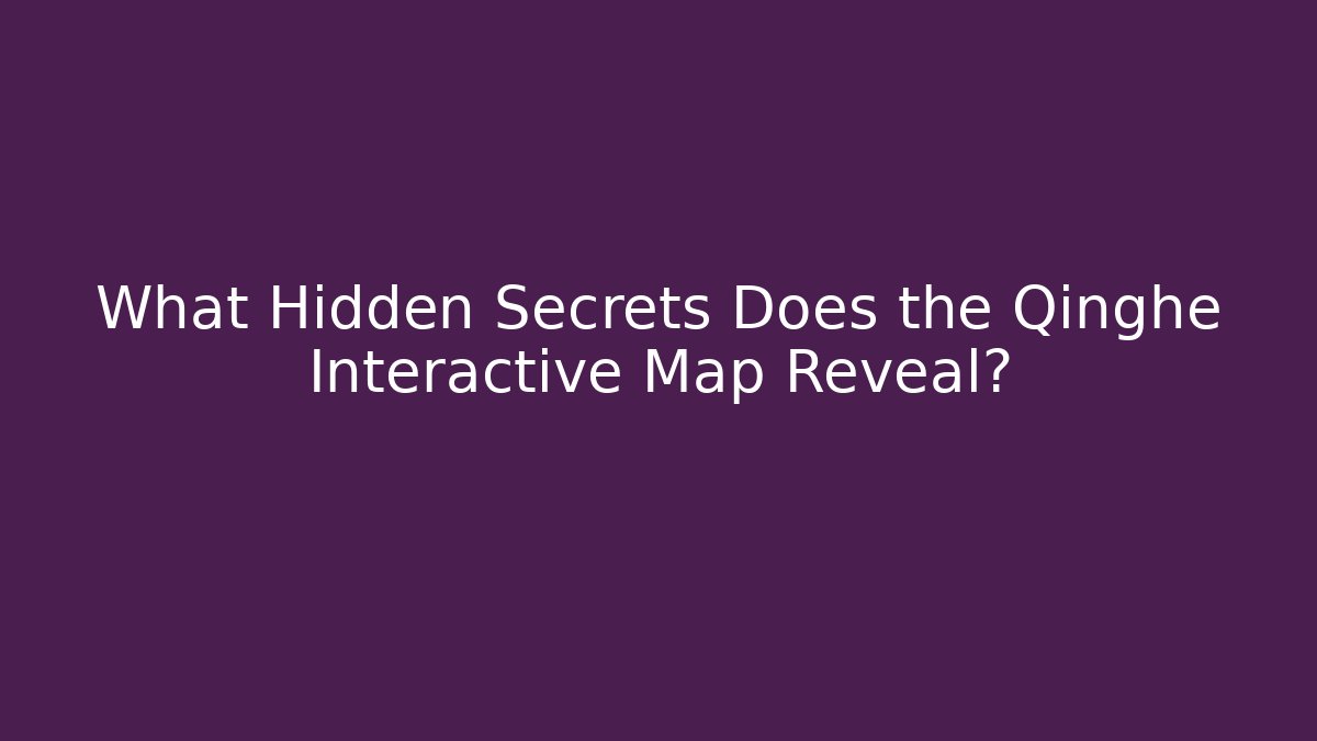 What Hidden Secrets Does the Qinghe Interactive Map Reveal? - Celivion