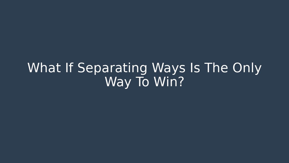 What If Separating Ways Is The Only Way To Win?