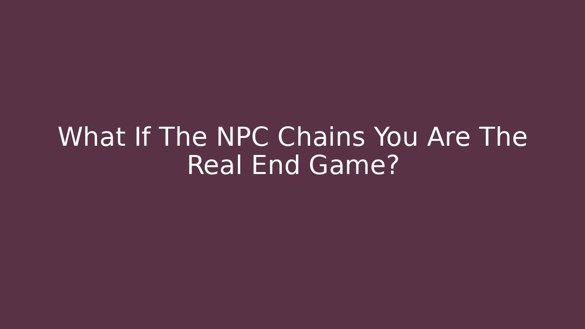 What If The NPC Chains You Are The Real End Game?