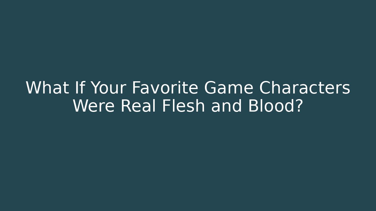 What If Your Favorite Game Characters Were Real Flesh and Blood?