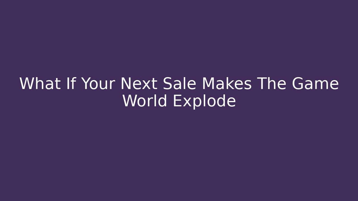 What If Your Next Sale Makes The Game World Explode