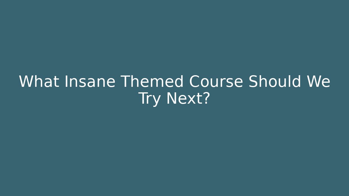 What Insane Themed Course Should We Try Next?