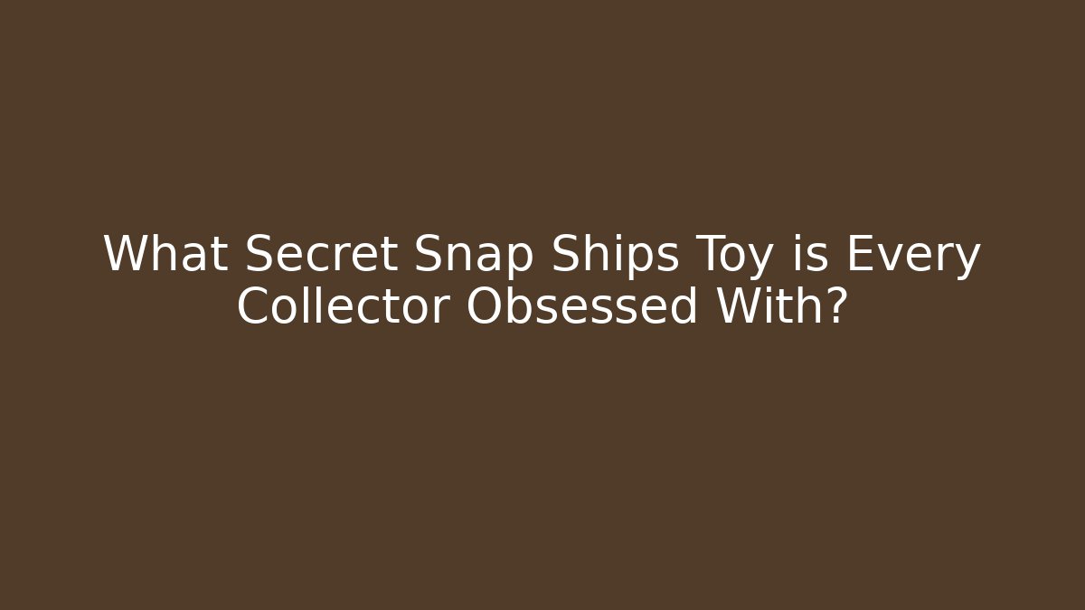 What Secret Snap Ships Toy is Every Collector Obsessed With?