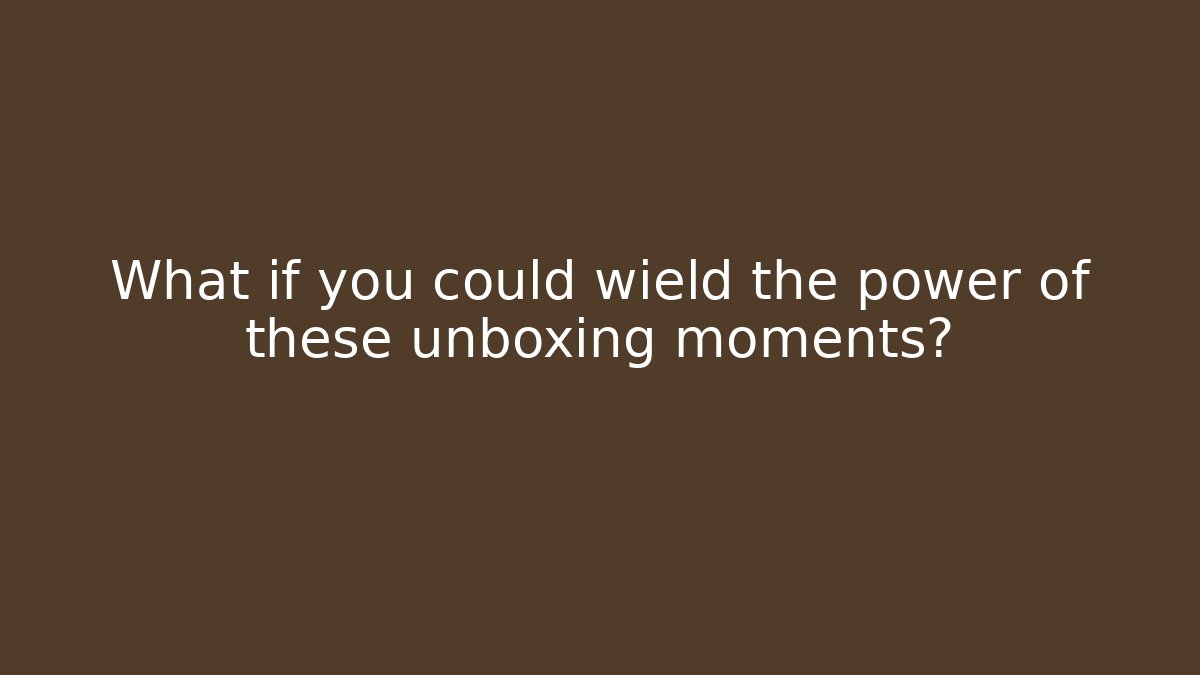 What if you could wield the power of these unboxing moments?