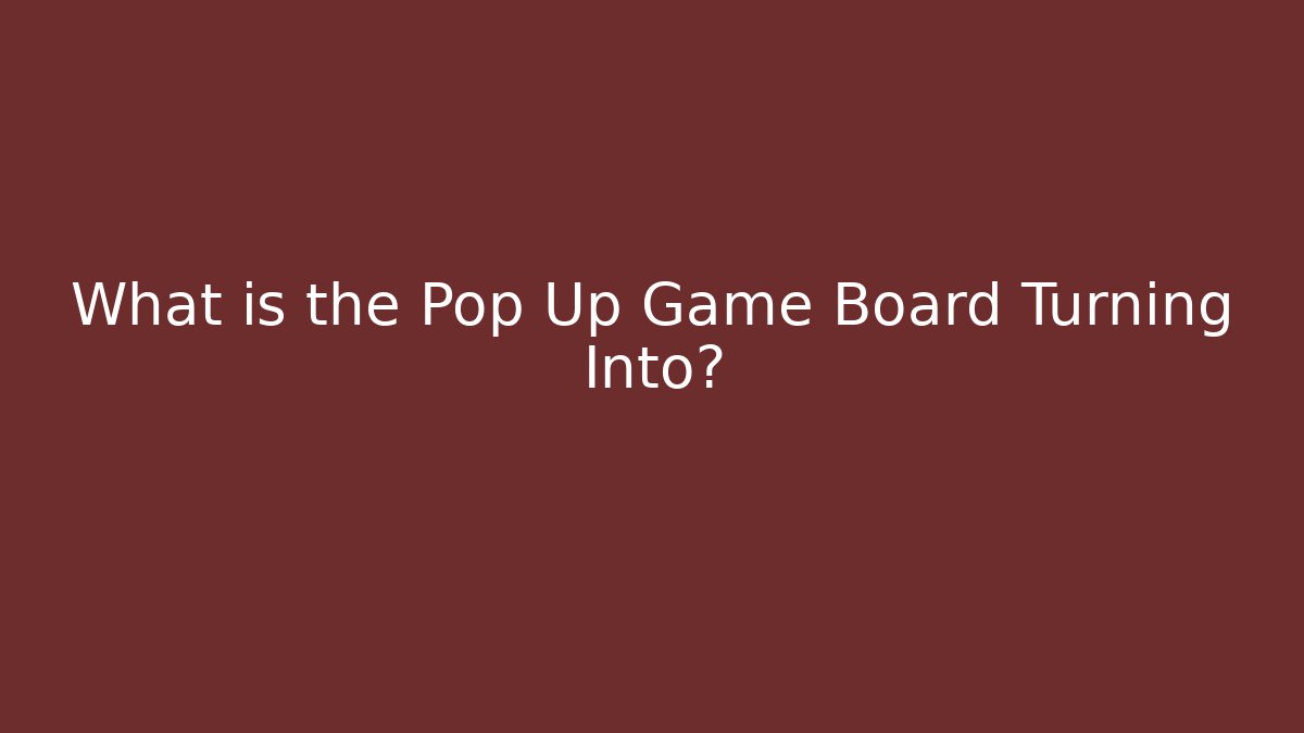 What is the Pop Up Game Board Turning Into?