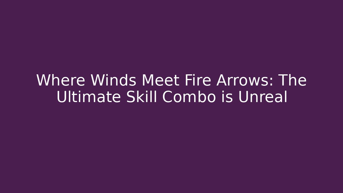 Where Winds Meet Fire Arrows: The Ultimate Skill Combo is Unreal