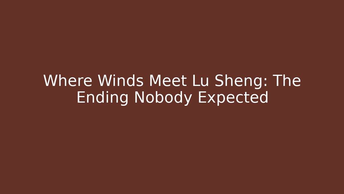 Where Winds Meet Lu Sheng: The Ending Nobody Expected - Celivion