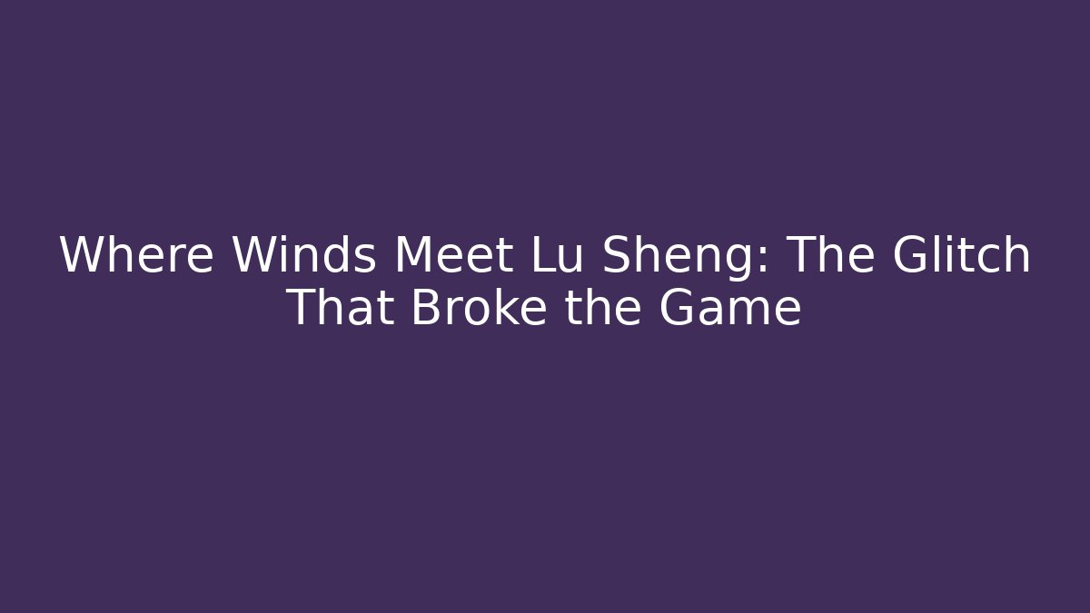 Where Winds Meet Lu Sheng: The Glitch That Broke the Game