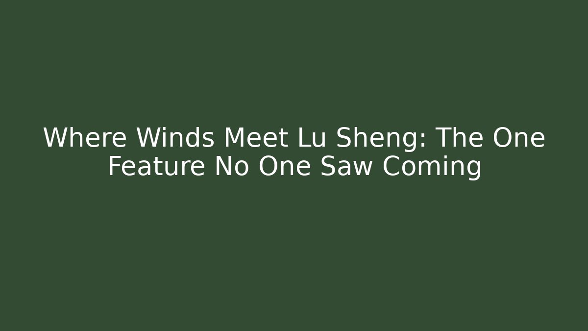 Where Winds Meet Lu Sheng: The One Feature No One Saw Coming