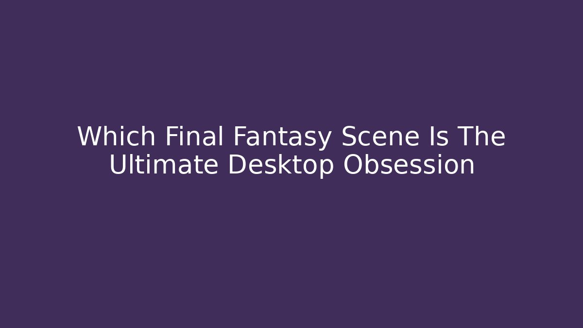 Which Final Fantasy Scene Is The Ultimate Desktop Obsession