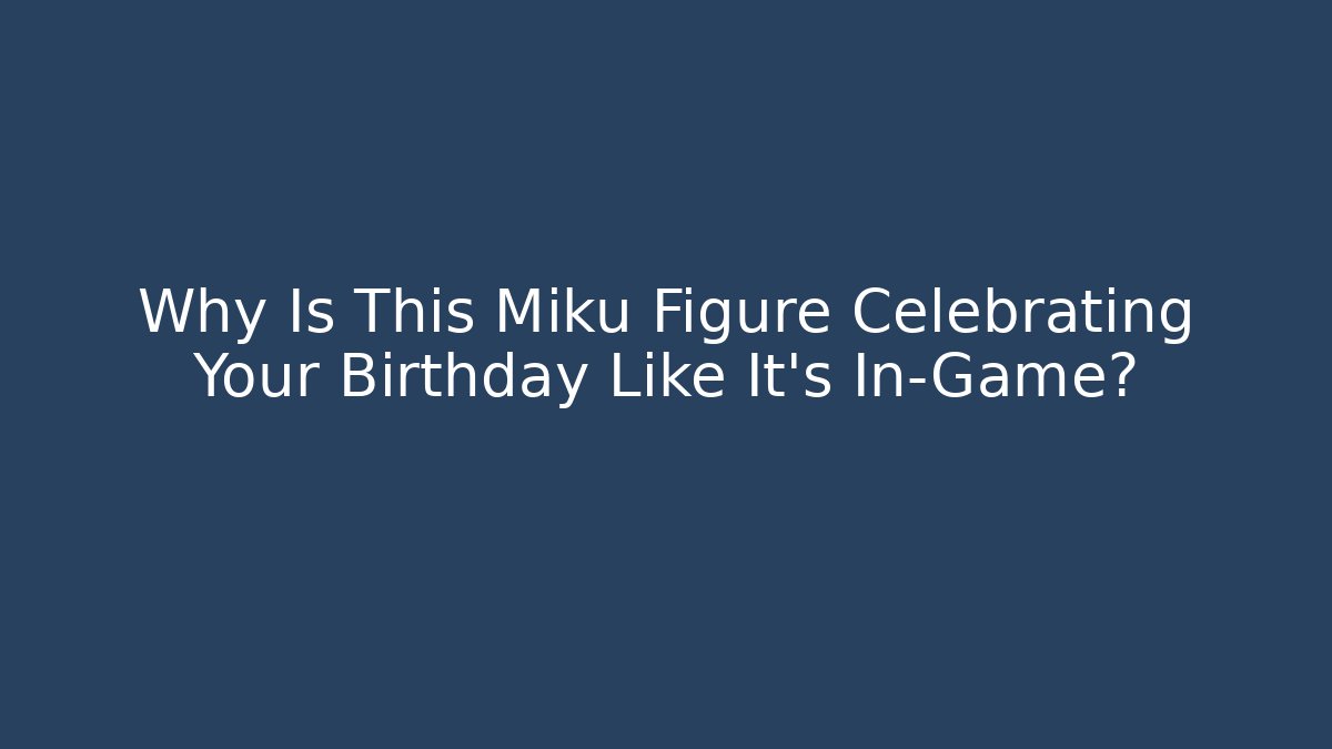 Why Is This Miku Figure Celebrating Your Birthday Like It’s In-Game?