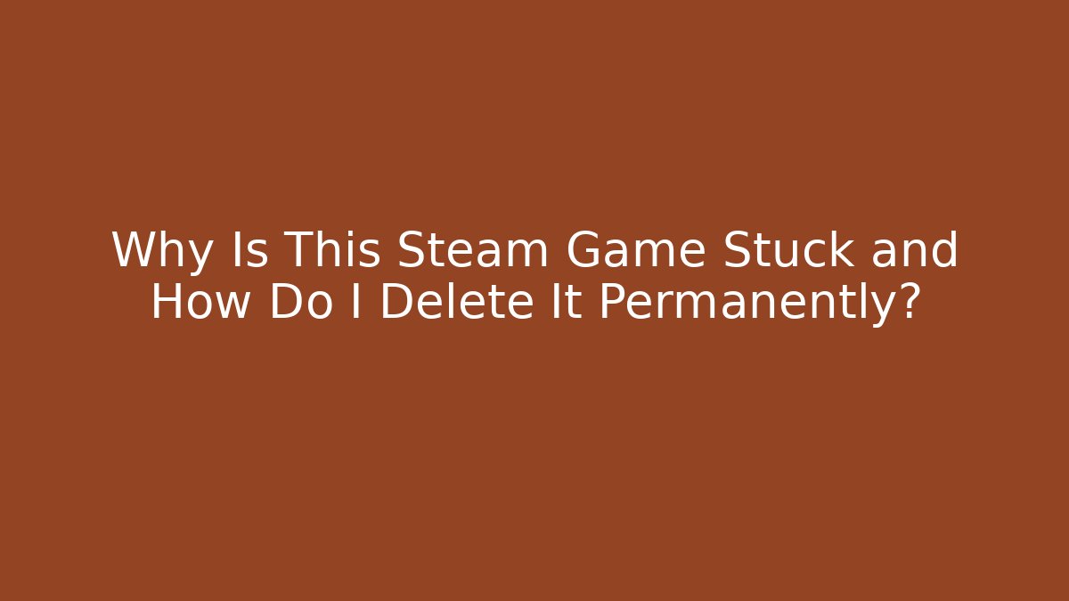 Why Is This Steam Game Stuck and How Do I Delete It Permanently?