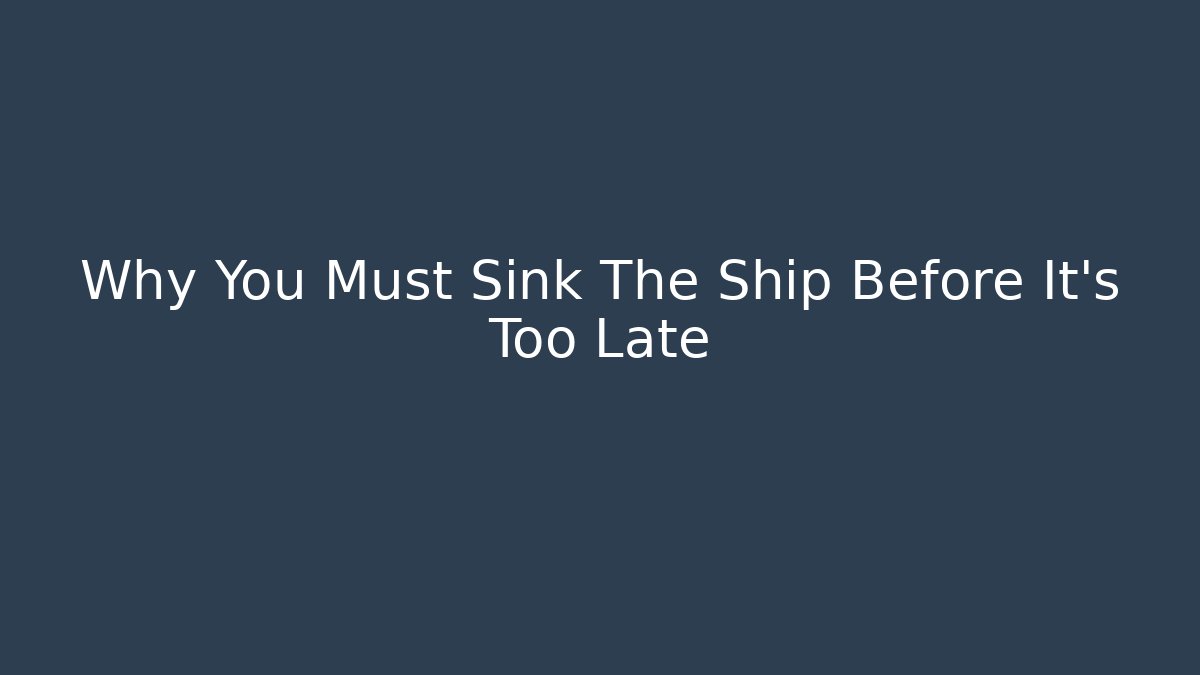 Why You Must Sink The Ship Before It’s Too Late