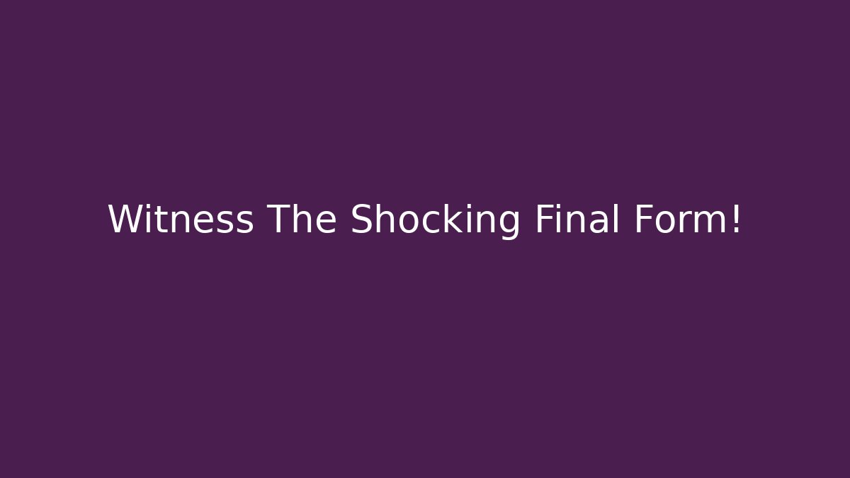 Witness The Shocking Final Form!