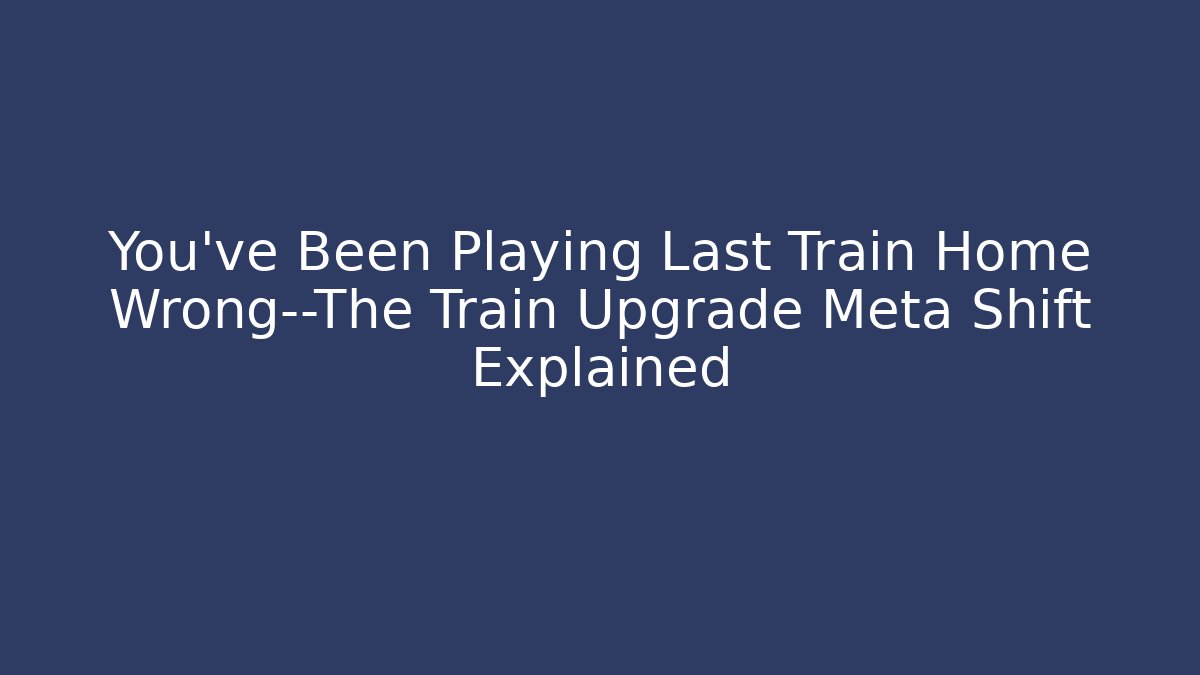 You’ve Been Playing Last Train Home Wrong—The Train Upgrade Meta Shift Explained