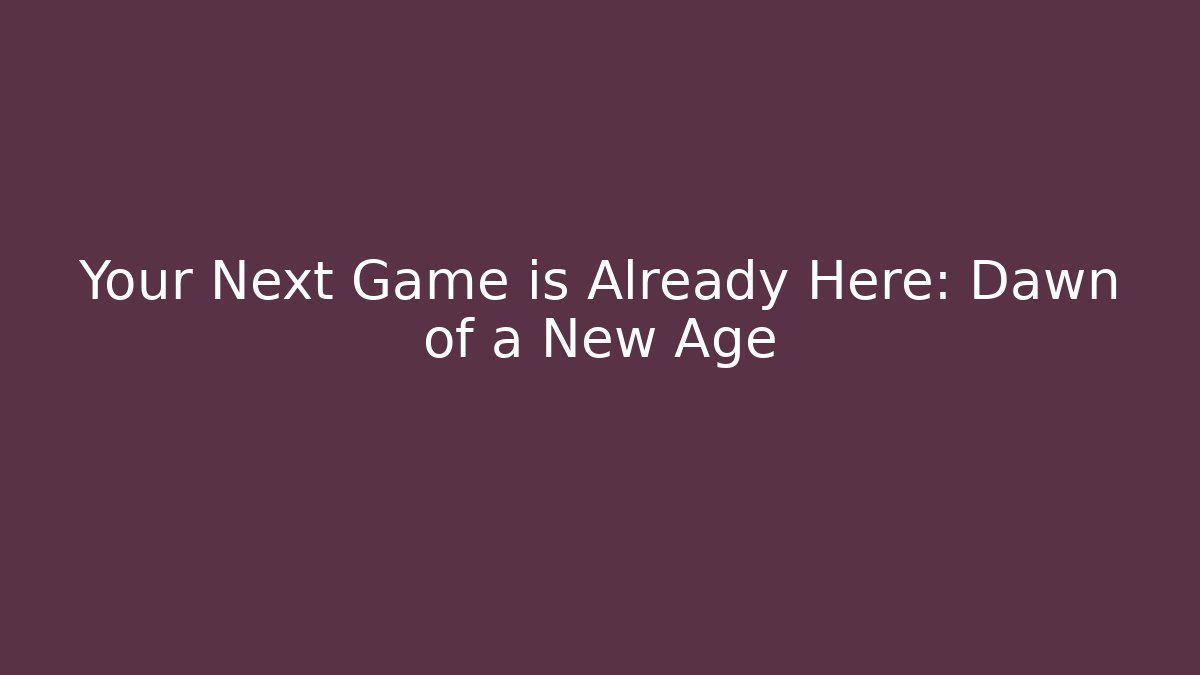 Your Next Game is Already Here: Dawn of a New Age