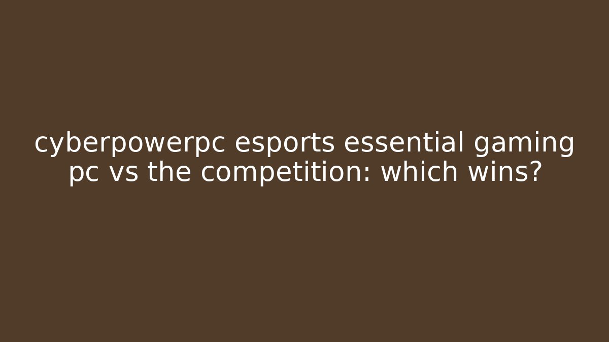 cyberpowerpc esports essential gaming pc vs the competition: which wins?