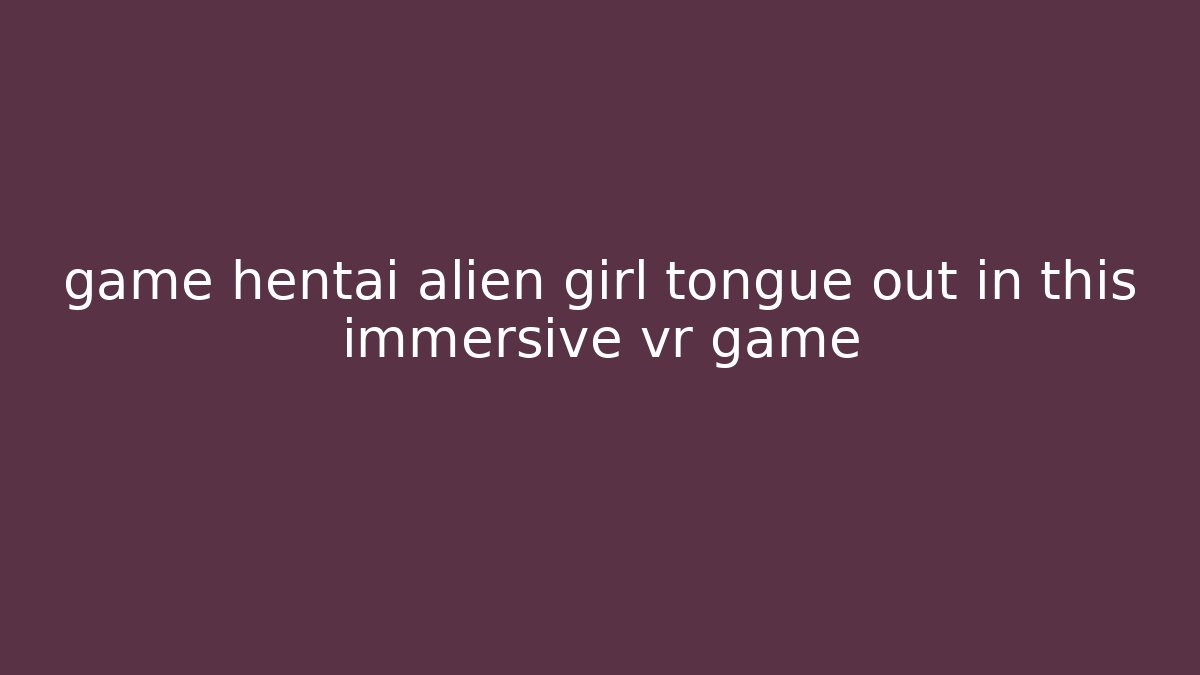 game hentai alien girl tongue out in this immersive vr game