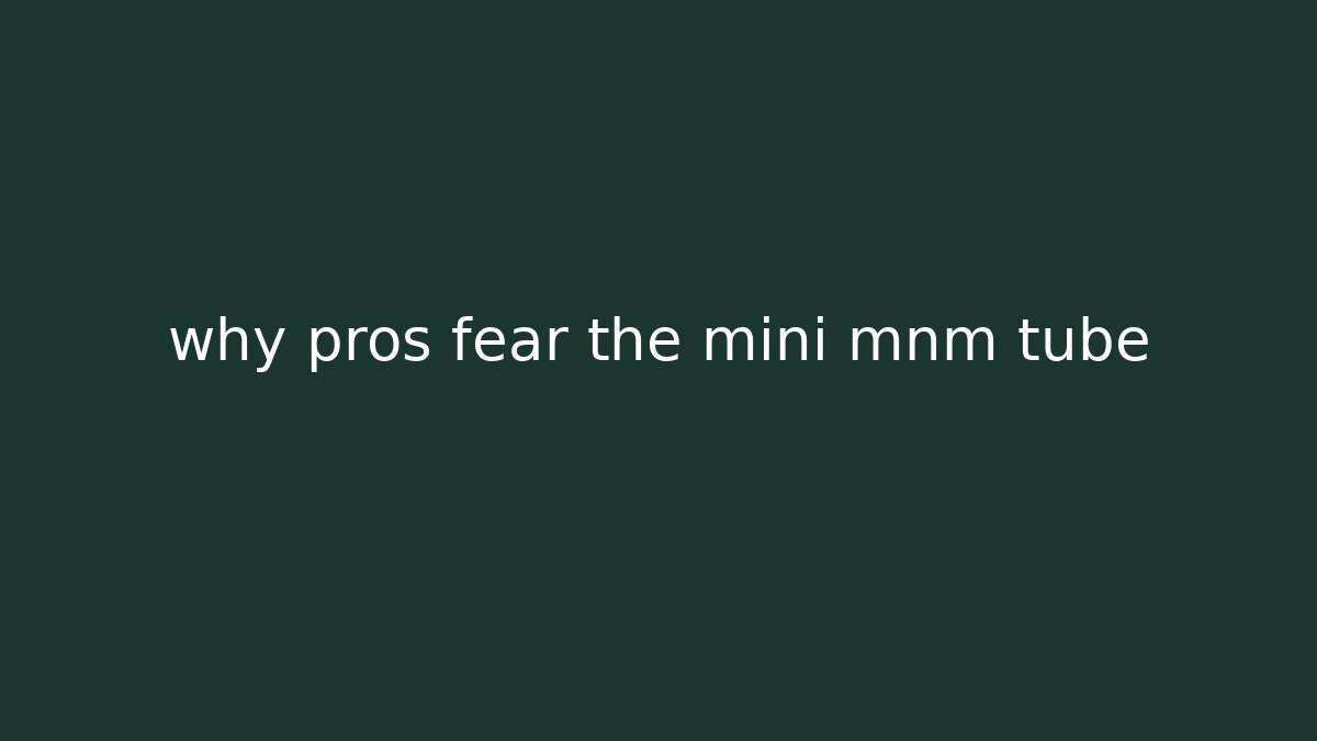 why pros fear the mini mnm tube